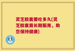 灵芝胶囊要吃多久(灵芝胶囊需长期服用，助您保持健康)