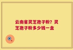 云南省灵芝孢子粉？灵芝孢子粉多少钱一盒