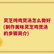 灵芝炖鸡煲汤怎么做好(制作美味灵芝鸡煲汤的步骤简介)