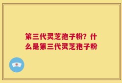 笫三代灵芝孢子粉？什么是第三代灵芝孢子粉