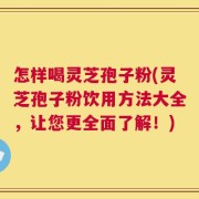 怎样喝灵芝孢子粉(灵芝孢子粉饮用方法大全，让您更全面了解！)