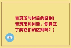 青灵芝与树舌的区别(青灵芝和树舌，你真正了解它们的区别吗？)