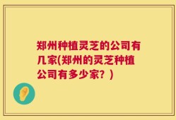 郑州种植灵芝的公司有几家(郑州的灵芝种植公司有多少家？)