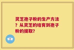 灵芝孢子粉的生产方法？从灵芝的培育到孢子粉的提取？