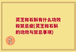 灵芝和石斛有什么功效和禁忌症(灵芝和石斛的功效与禁忌事项)