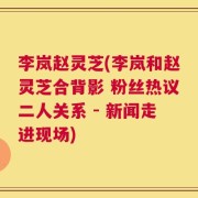 李岚赵灵芝(李岚和赵灵芝合背影 粉丝热议二人关系 - 新闻走进现场)