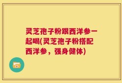 灵芝孢子粉跟西洋参一起喝(灵芝孢子粉搭配西洋参，强身健体)