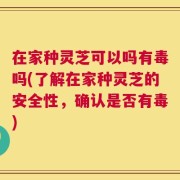 在家种灵芝可以吗有毒吗(了解在家种灵芝的安全性，确认是否有毒)