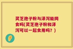 灵芝孢子粉与泽泻能同食吗(灵芝孢子粉和泽泻可以一起食用吗？)