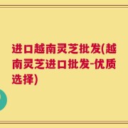 进口越南灵芝批发(越南灵芝进口批发-优质选择)