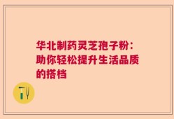 华北制药灵芝孢子粉：助你轻松提升生活品质的搭档