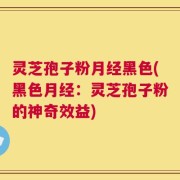 灵芝孢子粉月经黑色(黑色月经：灵芝孢子粉的神奇效益)