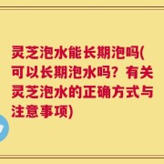 灵芝泡水能长期泡吗(可以长期泡水吗？有关灵芝泡水的正确方式与注意事项)