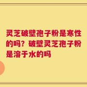 灵芝破壁孢子粉是寒性的吗？破壁灵芝孢子粉是溶于水的吗