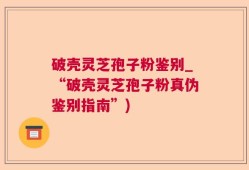 破壳灵芝孢子粉鉴别_“破壳灵芝孢子粉真伪鉴别指南”)