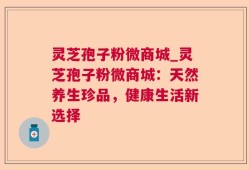 灵芝孢子粉微商城_灵芝孢子粉微商城：天然养生珍品，健康生活新选择