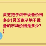 灵芝孢子烘干设备价格多少(灵芝孢子烘干设备的市场价格是多少？)