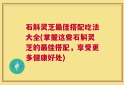 石斛灵芝最佳搭配吃法大全(掌握这些石斛灵芝的最佳搭配，享受更多健康好处)
