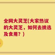 全网大灵芝(大家热议的大灵芝，如何去挑选及食用？)