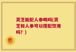 灵芝能配人参喝吗(灵芝和人参可以搭配饮用吗？)