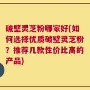 破壁灵芝粉哪家好(如何选择优质破壁灵芝粉？推荐几款性价比高的产品)