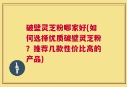 破壁灵芝粉哪家好(如何选择优质破壁灵芝粉？推荐几款性价比高的产品)
