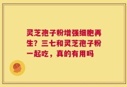 灵芝孢子粉增强细胞再生？三七和灵芝孢子粉一起吃，真的有用吗