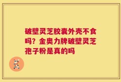 破壁灵芝胶囊外壳不食吗？金奥力牌破壁灵芝孢子粉是真的吗