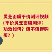 灵芝面膜平价测评视频(平价灵芝面膜测评：功效如何？值不值得购买？)