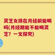 灵芝女孩在月经前能喝吗(月经期能不能喝灵芝？一文探究)