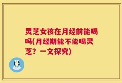 灵芝女孩在月经前能喝吗(月经期能不能喝灵芝？一文探究)