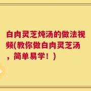 白肉灵芝炖汤的做法视频(教你做白肉灵芝汤，简单易学！)