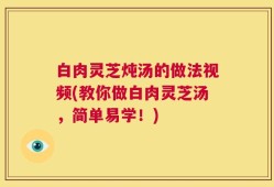 白肉灵芝炖汤的做法视频(教你做白肉灵芝汤，简单易学！)