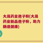 大晟药业孢子粉(大晟药业新品孢子粉，助力肠道健康)