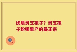 优质灵芝孢子？灵芝孢子粉哪里产的最正宗