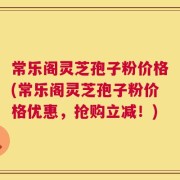 常乐阁灵芝孢子粉价格(常乐阁灵芝孢子粉价格优惠，抢购立减！)