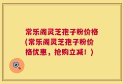 常乐阁灵芝孢子粉价格(常乐阁灵芝孢子粉价格优惠，抢购立减！)