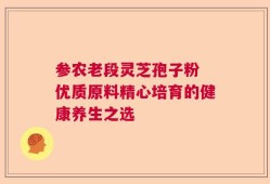 参农老段灵芝孢子粉 优质原料精心培育的健康养生之选
