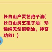 长白山产灵艺孢子油(长白山灵艺孢子油：珍稀纯天然植物油，神奇功效！)