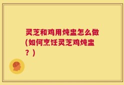 灵芝和鸡用炖盅怎么做(如何烹饪灵芝鸡炖盅？)