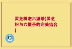 灵芝粉泡六堡茶(灵芝粉与六堡茶的完美结合)