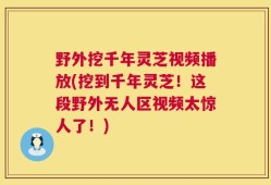野外挖千年灵芝视频播放(挖到千年灵芝！这段野外无人区视频太惊人了！)
