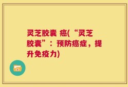 灵芝胶囊 癌(“灵芝胶囊”：预防癌症，提升免疫力)