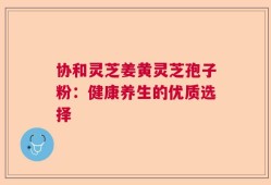 协和灵芝姜黄灵芝孢子粉：健康养生的优质选择