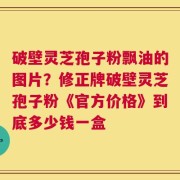 破壁灵芝孢子粉飘油的图片？修正牌破壁灵芝孢子粉《官方价格》到底多少钱一盒