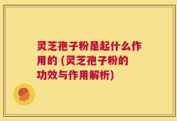 灵芝孢子粉是起什么作用的 (灵芝孢子粉的功效与作用解析)