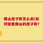 佛山孢子粉怎么卖(如何销售佛山的孢子粉？