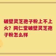 破壁灵芝孢子粉上不上火？同仁堂破壁灵芝孢子粉怎么样