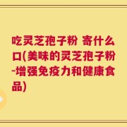 吃灵芝孢子粉 寄什么口(美味的灵芝孢子粉-增强免疫力和健康食品)