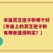 市面灵芝孢子粉哪个好(市面上的灵芝孢子粉有哪些值得购买？)